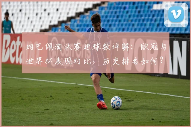 姆巴佩淘汰赛进球数详解：欧冠与世界杯表现对比，历史排名如何？