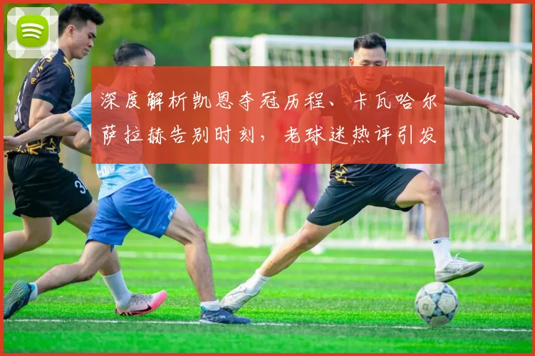深度解析凯恩夺冠历程、卡瓦哈尔萨拉赫告别时刻，老球迷热评引发共鸣