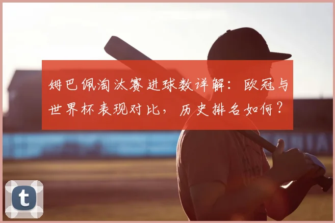 姆巴佩淘汰赛进球数详解:欧冠与世界杯表现对比,历史排名如何?