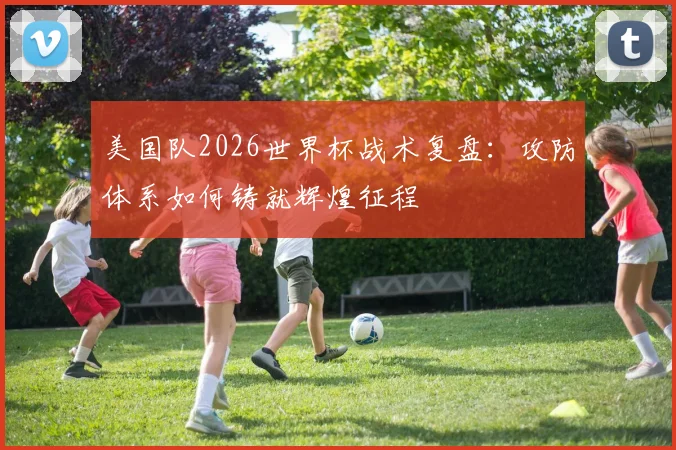 美国队2026世界杯战术复盘:攻防体系如何铸就辉煌征程