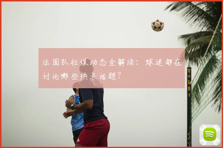 法国队社媒动态全解读:球迷都在讨论哪些热点话题?
