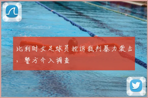 比利时女足球员控诉裁判暴力袭击,警方介入调查