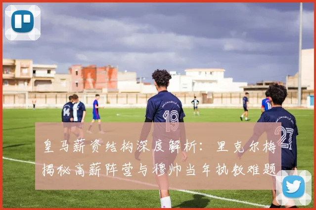 皇马薪资结构深度解析:里克尔梅揭秘高薪阵营与穆帅当年执教难题