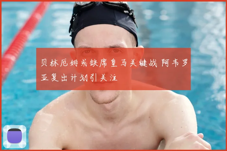 贝林厄姆或缺席皇马关键战 阿韦罗亚复出计划引关注