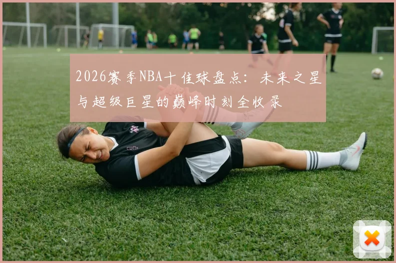 2026赛季NBA十佳球盘点:未来之星与超级巨星的巅峰时刻全收录