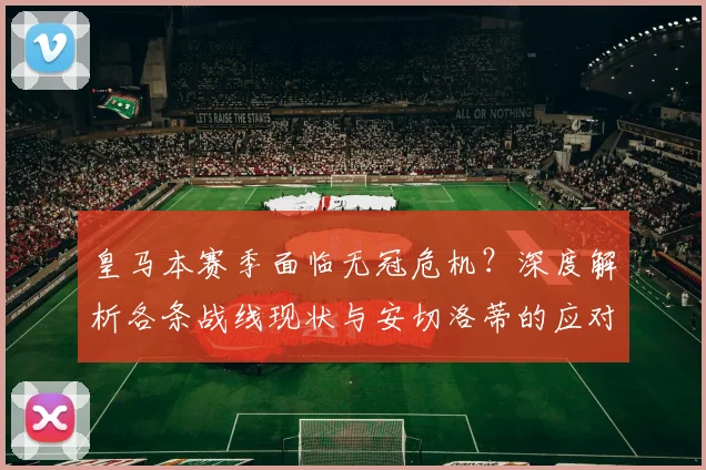 皇马本赛季面临无冠危机？深度解析各条战线现状与安切洛蒂的应对策略