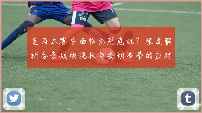 皇马本赛季面临无冠危机?深度解析各条战线现状与安切洛蒂的应对策略