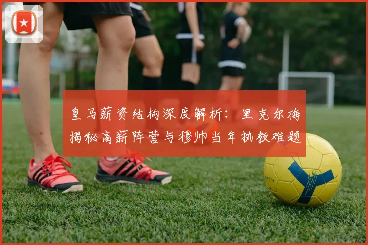 皇马薪资结构深度解析:里克尔梅揭秘高薪阵营与穆帅当年执教难题
