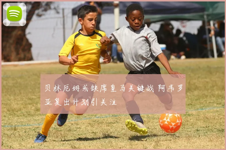 贝林厄姆或缺席皇马关键战 阿韦罗亚复出计划引关注