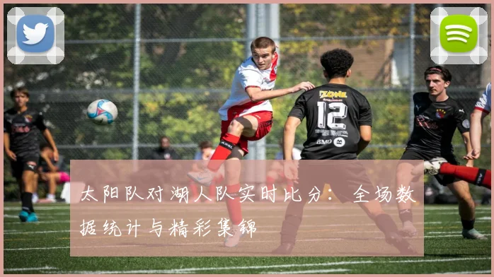 太阳队对湖人队实时比分：全场数据统计与精彩集锦